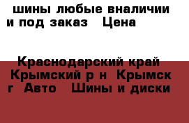  шины любые вналичии и под заказ › Цена ­ 1 500 - Краснодарский край, Крымский р-н, Крымск г. Авто » Шины и диски   